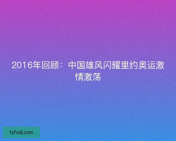 2016年回顾:中国雄风闪耀里约奥运激情激荡 2016年回顾:中国雄风闪耀里约奥运激情激荡