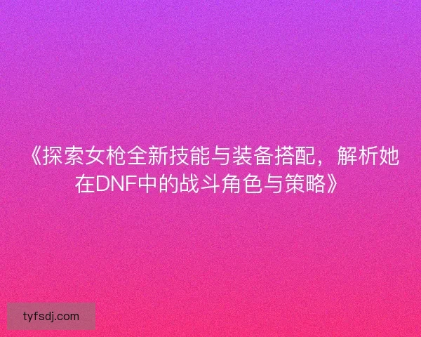 《探索女枪全新技能与装备搭配，解析她在DNF中的战斗角色与策略》