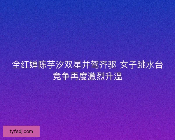 全红婵陈芋汐双星并驾齐驱 女子跳水台竞争再度激烈升温