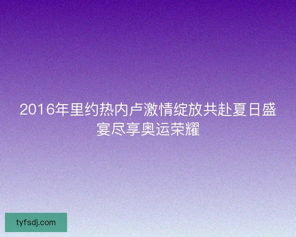 2016年里约热内卢激情绽放共赴夏日盛宴尽享奥运荣耀