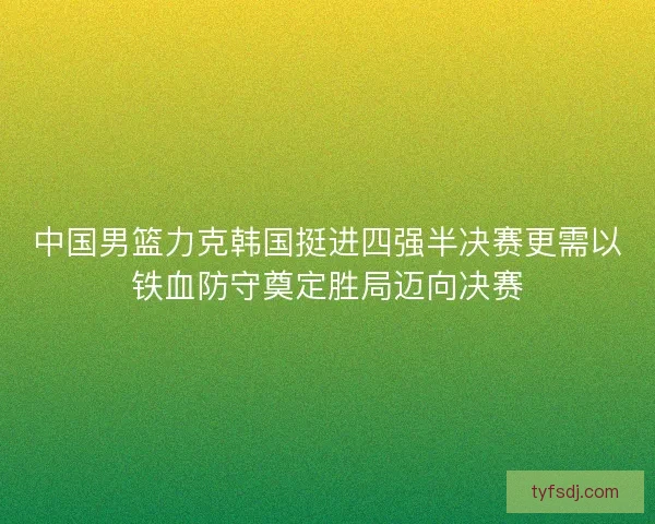 中国男篮力克韩国挺进四强半决赛更需以铁血防守奠定胜局迈向决赛
