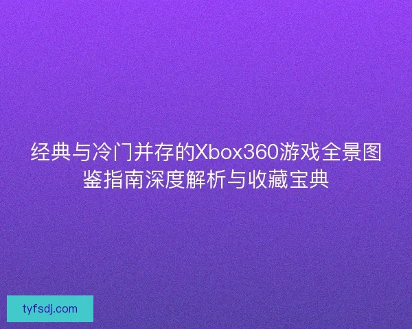 经典与冷门并存的Xbox360游戏全景图鉴指南深度解析与收藏宝典
