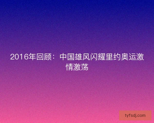 2016年回顾：中国雄风闪耀里约奥运激情激荡
