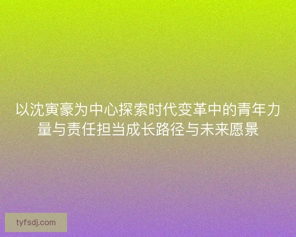 以沈寅豪为中心探索时代变革中的青年力量与责任担当成长路径与未来愿景 以沈寅豪为中心探索时代变革中的青年力量与责任担当成长路径与未来愿景