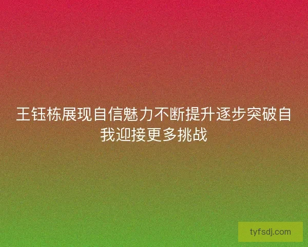王钰栋展现自信魅力不断提升逐步突破自我迎接更多挑战