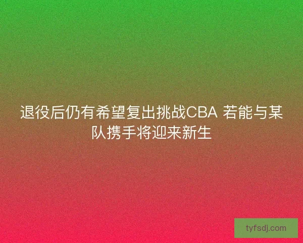 退役后仍有希望复出挑战CBA 若能与某队携手将迎来新生 退役后仍有希望复出挑战CBA 若能与某队携手将迎来新生
