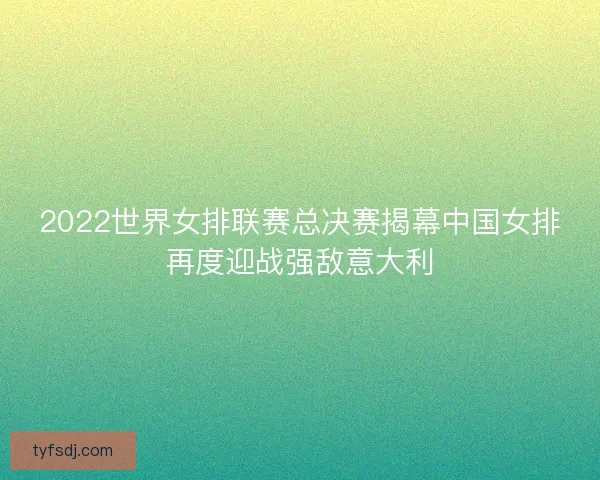 2022世界女排联赛总决赛揭幕中国女排再度迎战强敌意大利