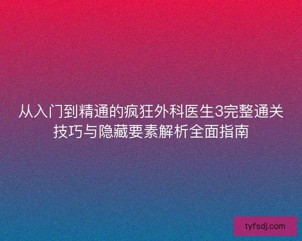 从入门到精通的疯狂外科医生3完整通关技巧与隐藏要素解析全面指南