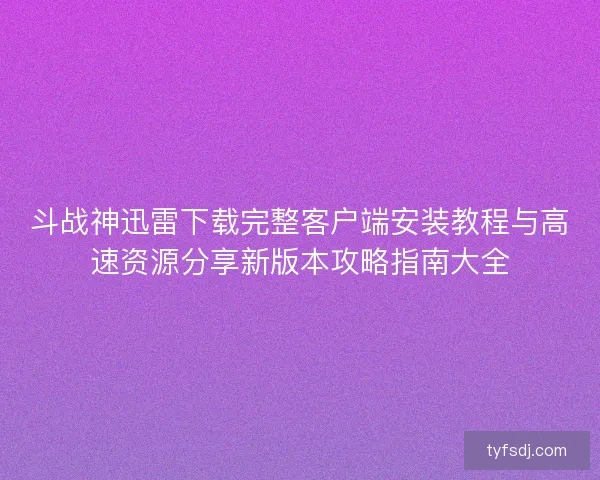 斗战神迅雷下载完整客户端安装教程与高速资源分享新版本攻略指南大全