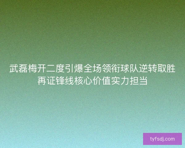 武磊梅开二度引爆全场领衔球队逆转取胜再证锋线核心价值实力担当