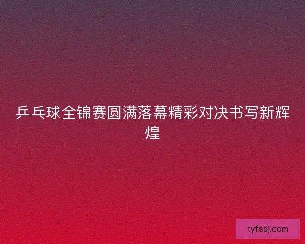 乒乓球全锦赛圆满落幕精彩对决书写新辉煌