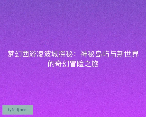 梦幻西游凌波城探秘:神秘岛屿与新世界的奇幻冒险之旅 梦幻西游凌波城探秘:神秘岛屿与新世界的奇幻冒险之旅