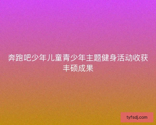 奔跑吧少年儿童青少年主题健身活动收获丰硕成果 奔跑吧少年儿童青少年主题健身活动收获丰硕成果