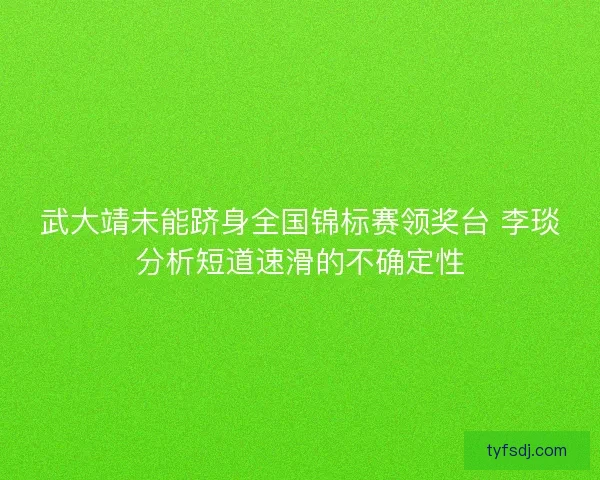 武大靖未能跻身全国锦标赛领奖台 李琰分析短道速滑的不确定性