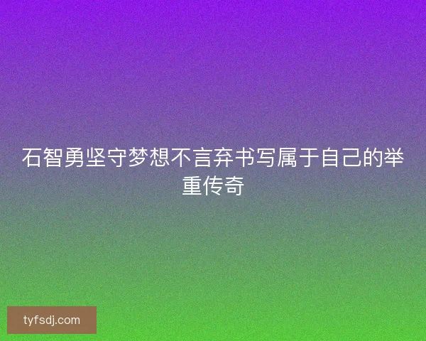 石智勇坚守梦想不言弃书写属于自己的举重传奇 石智勇坚守梦想不言弃书写属于自己的举重传奇