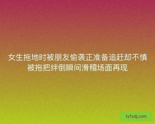 女生拖地时被朋友偷袭正准备追赶却不慎被拖把绊倒瞬间滑稽场面再现