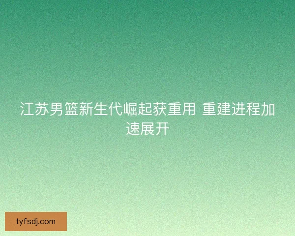 江苏男篮新生代崛起获重用 重建进程加速展开