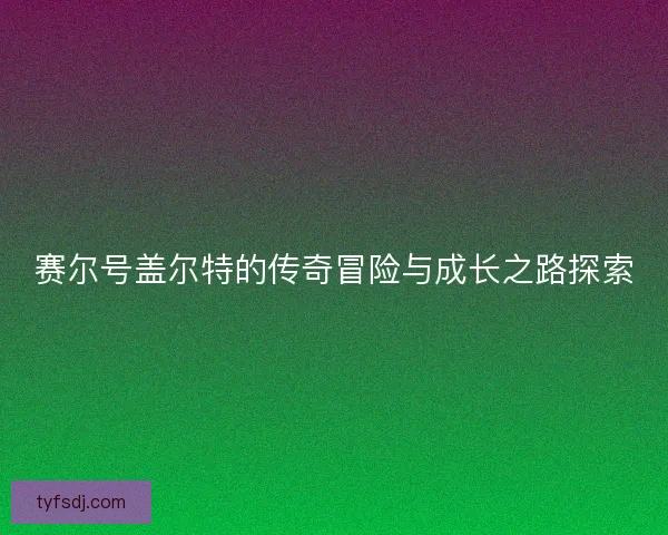 赛尔号盖尔特的传奇冒险与成长之路探索