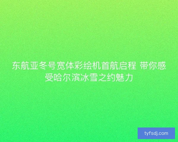 东航亚冬号宽体彩绘机首航启程 带你感受哈尔滨冰雪之约魅力