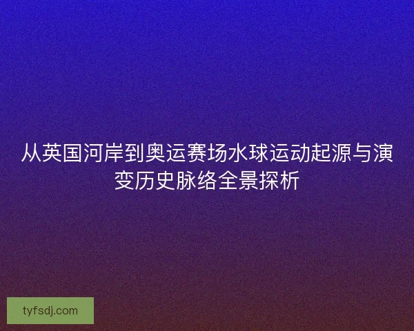 从英国河岸到奥运赛场水球运动起源与演变历史脉络全景探析