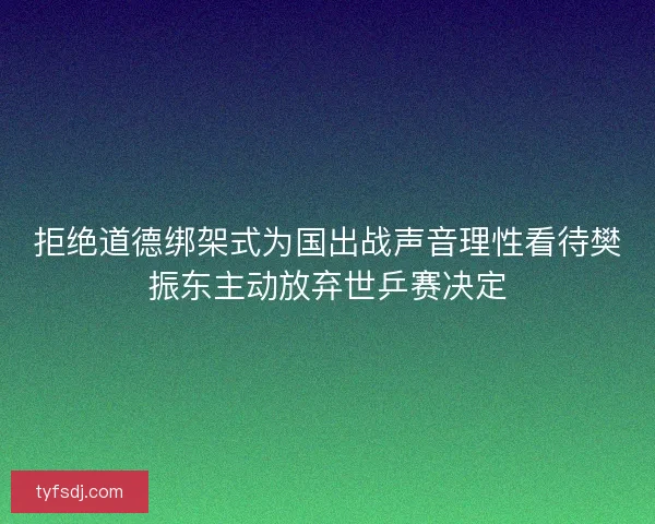 拒绝道德绑架式为国出战声音理性看待樊振东主动放弃世乒赛决定