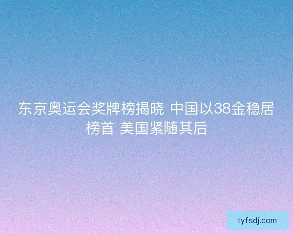东京奥运会奖牌榜揭晓 中国以38金稳居榜首 美国紧随其后