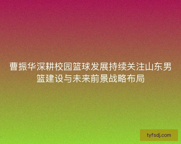 曹振华深耕校园篮球发展持续关注山东男篮建设与未来前景战略布局 曹振华深耕校园篮球发展持续关注山东男篮建设与未来前景战略布局
