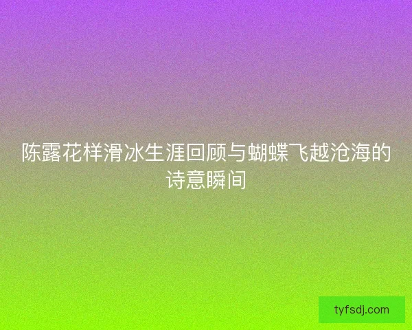 陈露花样滑冰生涯回顾与蝴蝶飞越沧海的诗意瞬间